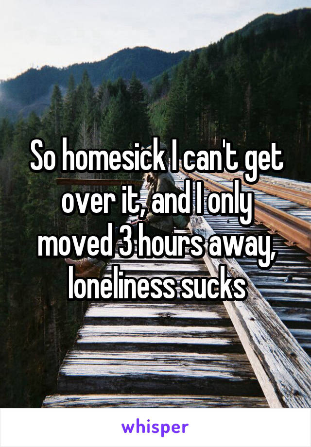 So homesick I can't get over it, and I only moved 3 hours away, loneliness sucks