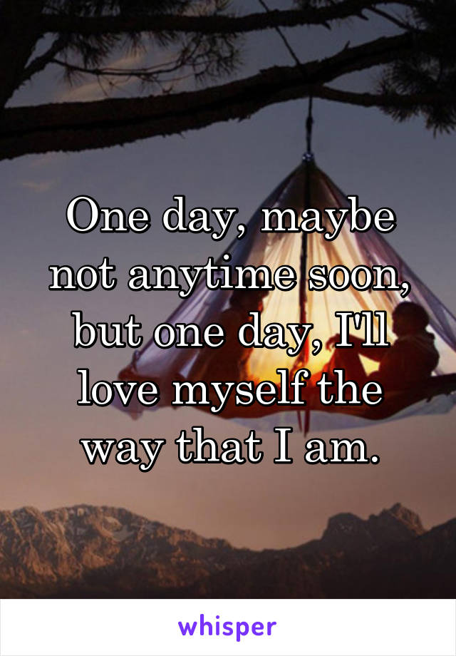 One day, maybe not anytime soon, but one day, I'll love myself the way that I am.