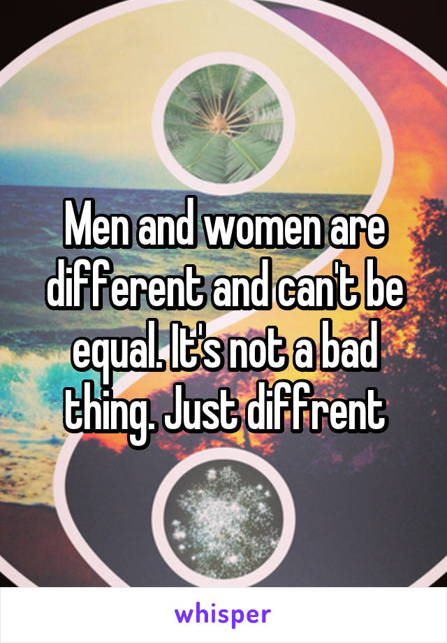 Men and women are different and can't be equal. It's not a bad thing. Just diffrent