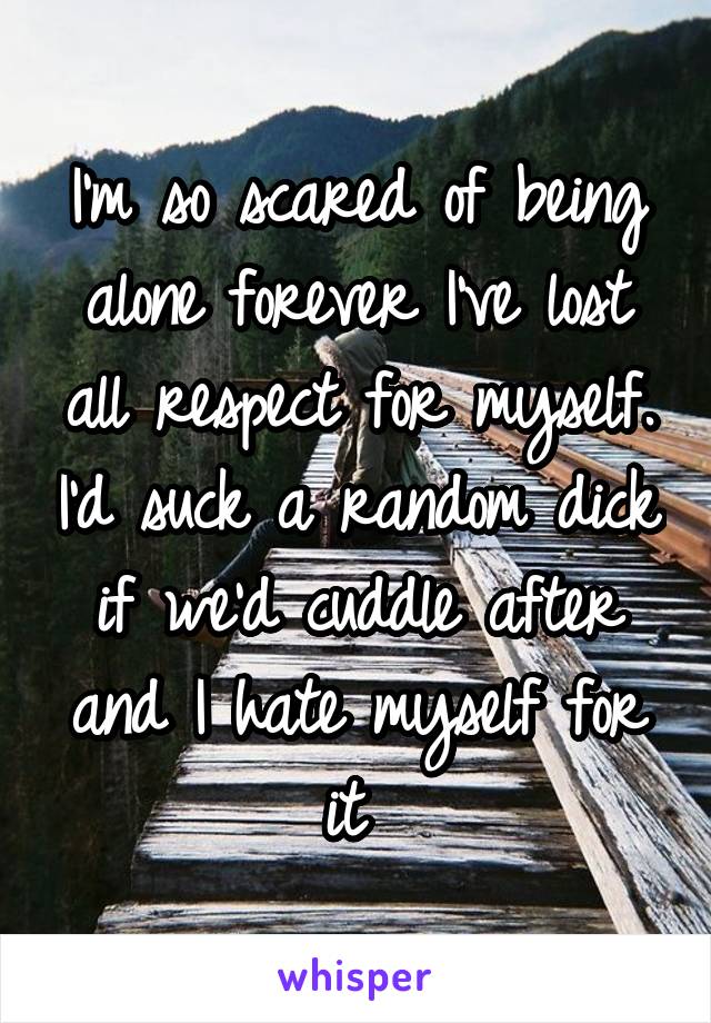 I'm so scared of being alone forever I've lost all respect for myself. I'd suck a random dick if we'd cuddle after and I hate myself for it 