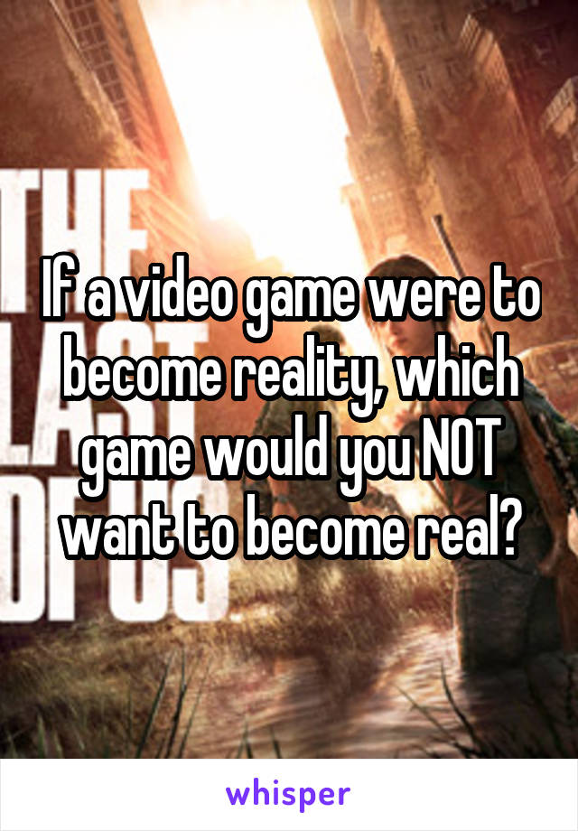 If a video game were to become reality, which game would you NOT want to become real?