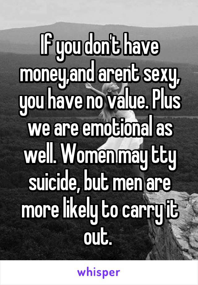 If you don't have money,and arent sexy, you have no value. Plus we are emotional as well. Women may tty suicide, but men are more likely to carry it out. 