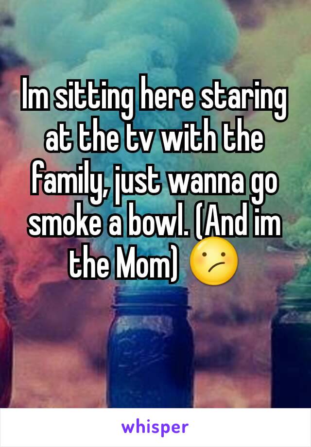 Im sitting here staring at the tv with the family, just wanna go smoke a bowl. (And im the Mom) 😕