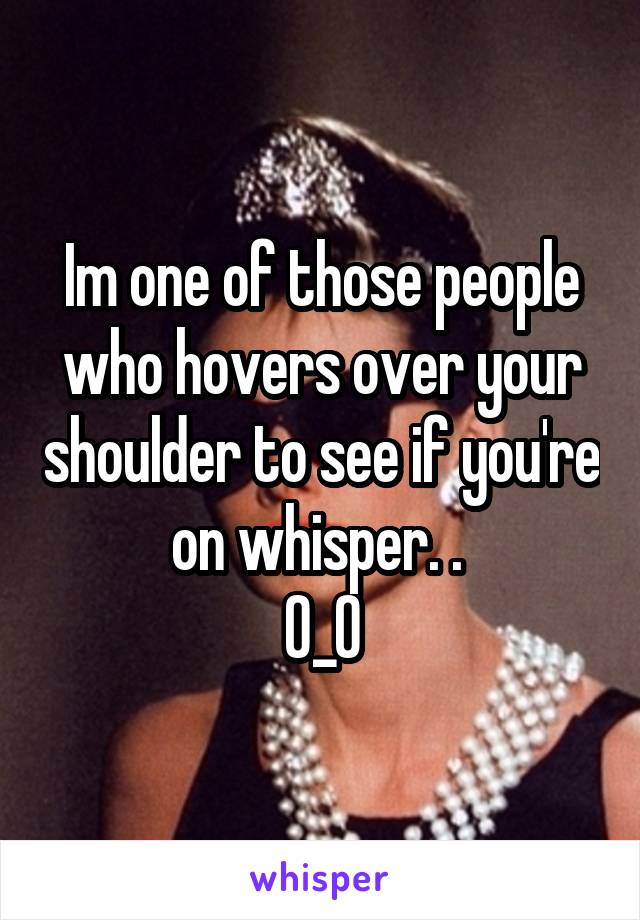 Im one of those people who hovers over your shoulder to see if you're on whisper. . 
0_0