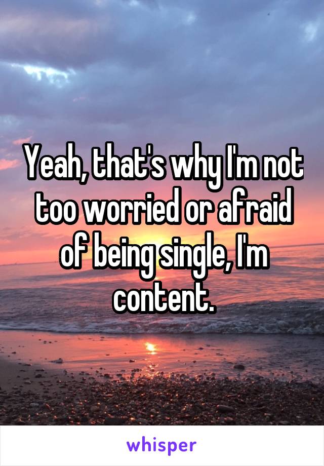 Yeah, that's why I'm not too worried or afraid of being single, I'm content.