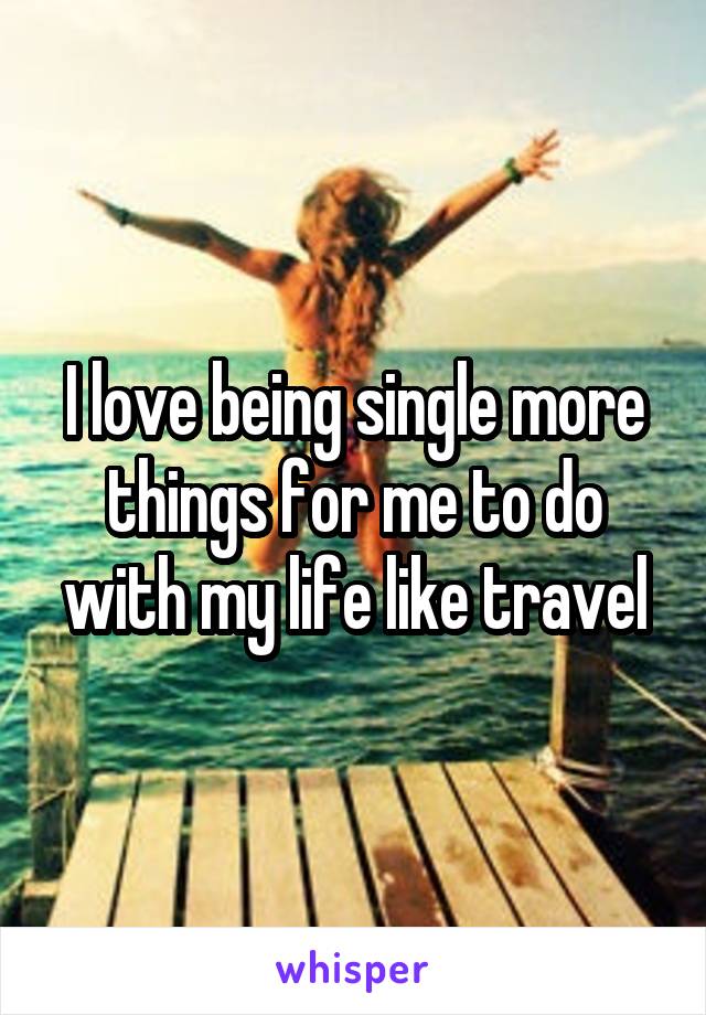 I love being single more things for me to do with my life like travel