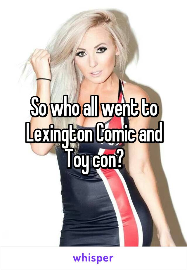 So who all went to Lexington Comic and Toy con?