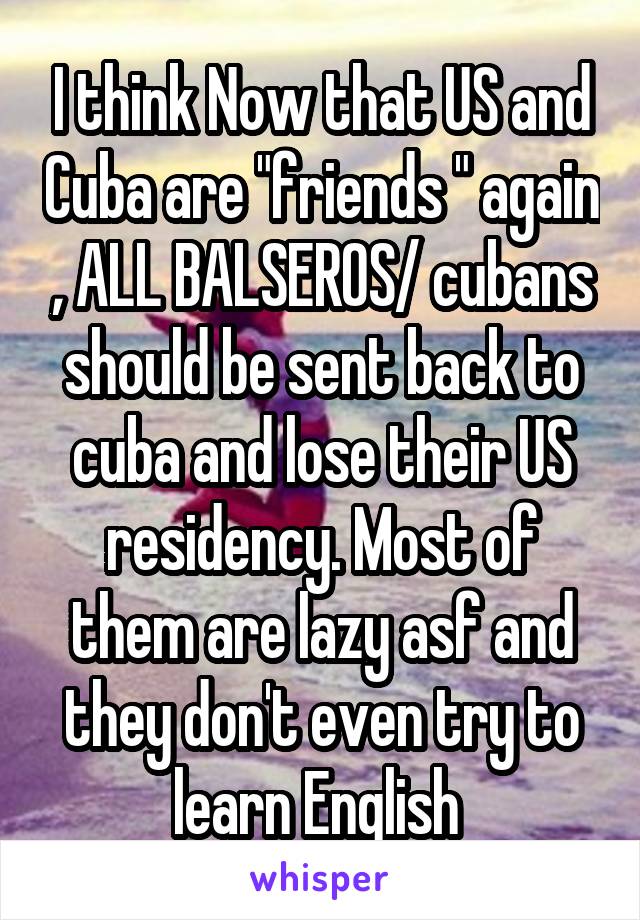 I think Now that US and Cuba are "friends " again , ALL BALSEROS/ cubans should be sent back to cuba and lose their US residency. Most of them are lazy asf and they don't even try to learn English 