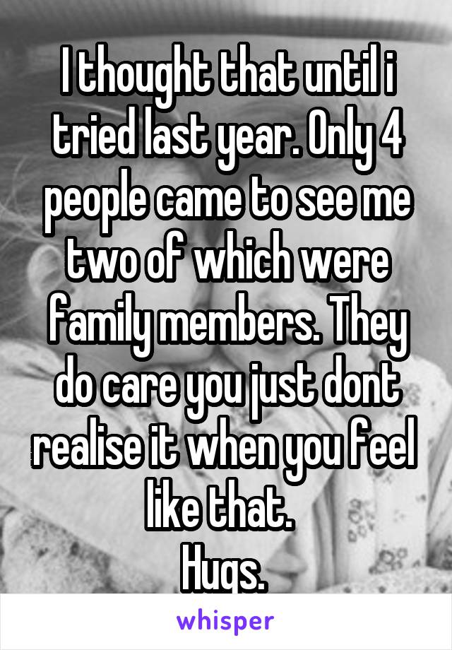 I thought that until i tried last year. Only 4 people came to see me two of which were family members. They do care you just dont realise it when you feel  like that.  
Hugs. 