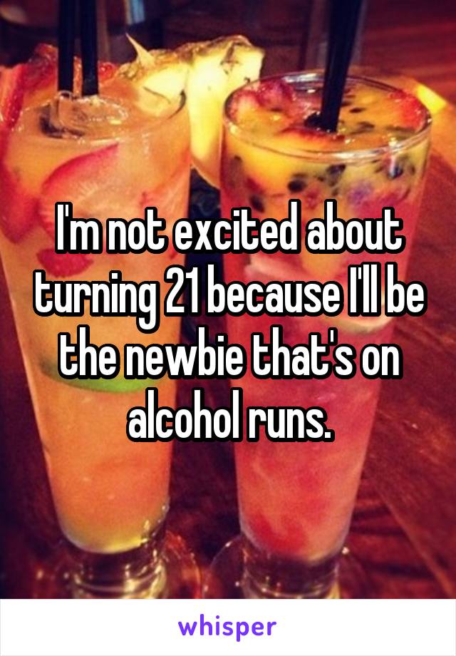 I'm not excited about turning 21 because I'll be the newbie that's on alcohol runs.