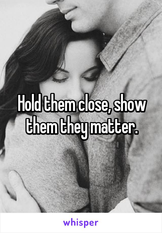 Hold them close, show them they matter.