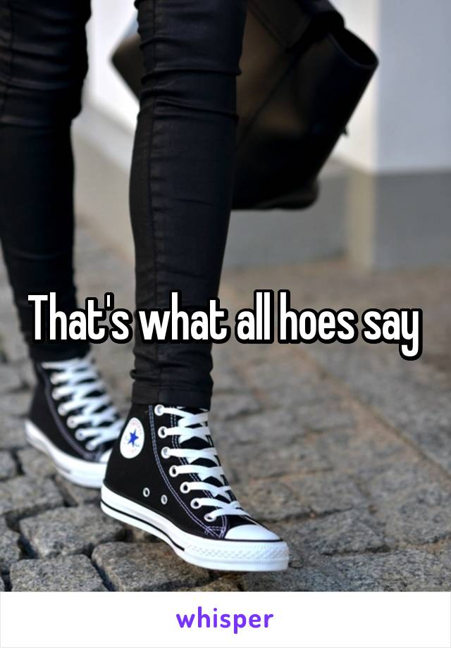 That's what all hoes say 