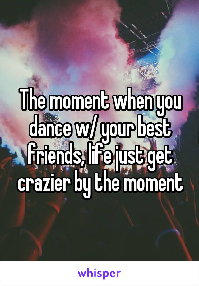 The moment when you dance w/ your best friends, life just get crazier by the moment