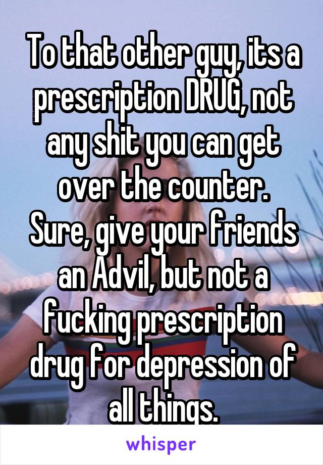 To that other guy, its a prescription DRUG, not any shit you can get over the counter.
Sure, give your friends an Advil, but not a fucking prescription drug for depression of all things.