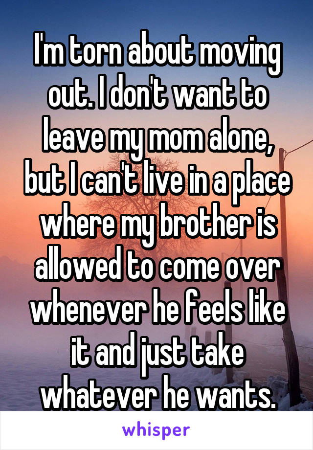 I'm torn about moving out. I don't want to leave my mom alone, but I can't live in a place where my brother is allowed to come over whenever he feels like it and just take whatever he wants.