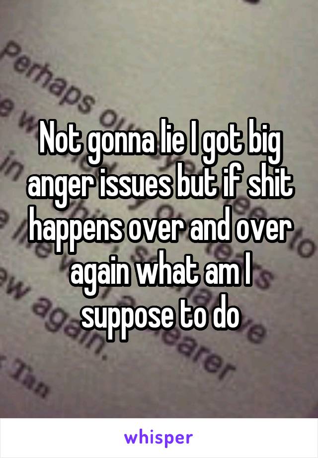 Not gonna lie I got big anger issues but if shit happens over and over again what am I suppose to do