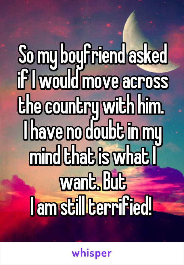 So my boyfriend asked if I would move across the country with him. 
I have no doubt in my mind that is what I want. But
I am still terrified! 