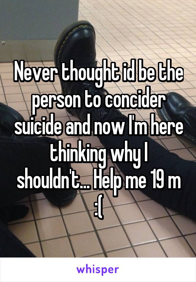 Never thought id be the person to concider suicide and now I'm here thinking why I shouldn't... Help me 19 m :(