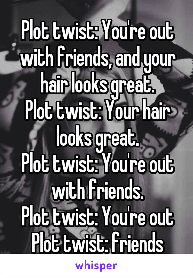 Plot twist: You're out with friends, and your hair looks great.
Plot twist: Your hair looks great.
Plot twist: You're out with friends.
Plot twist: You're out
Plot twist: friends