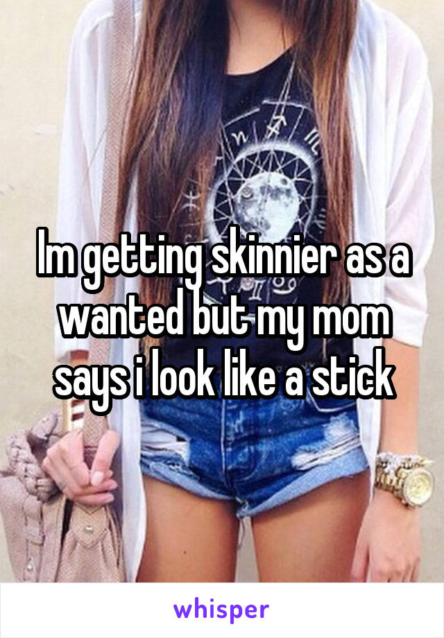 Im getting skinnier as a wanted but my mom says i look like a stick