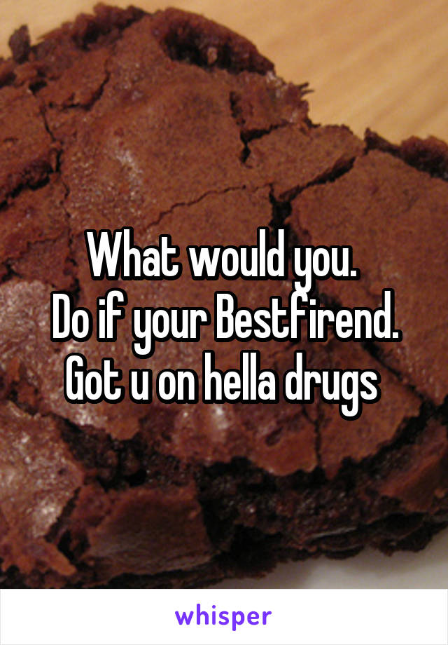 What would you. 
Do if your Bestfirend. Got u on hella drugs 