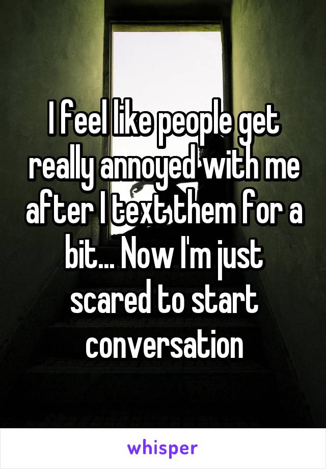 I feel like people get really annoyed with me after I text them for a bit... Now I'm just scared to start conversation