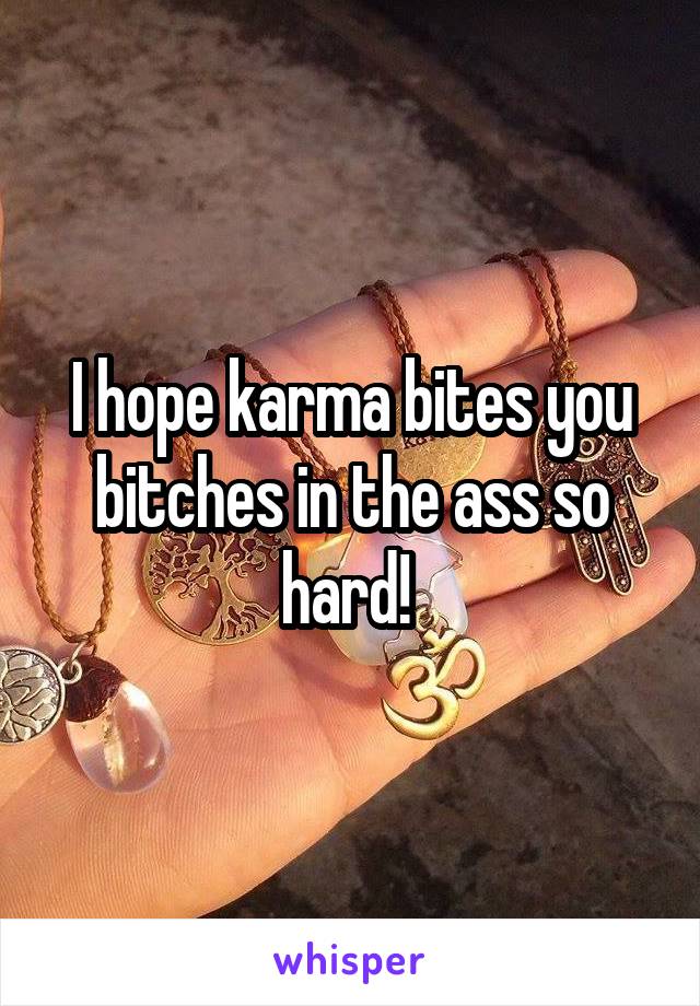 I hope karma bites you bitches in the ass so hard! 