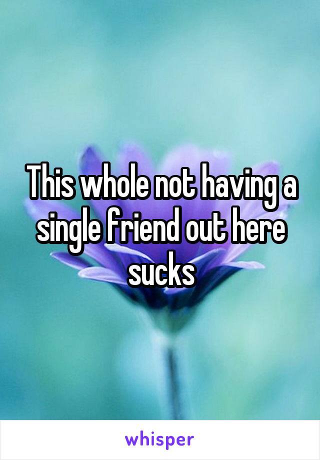 This whole not having a single friend out here sucks