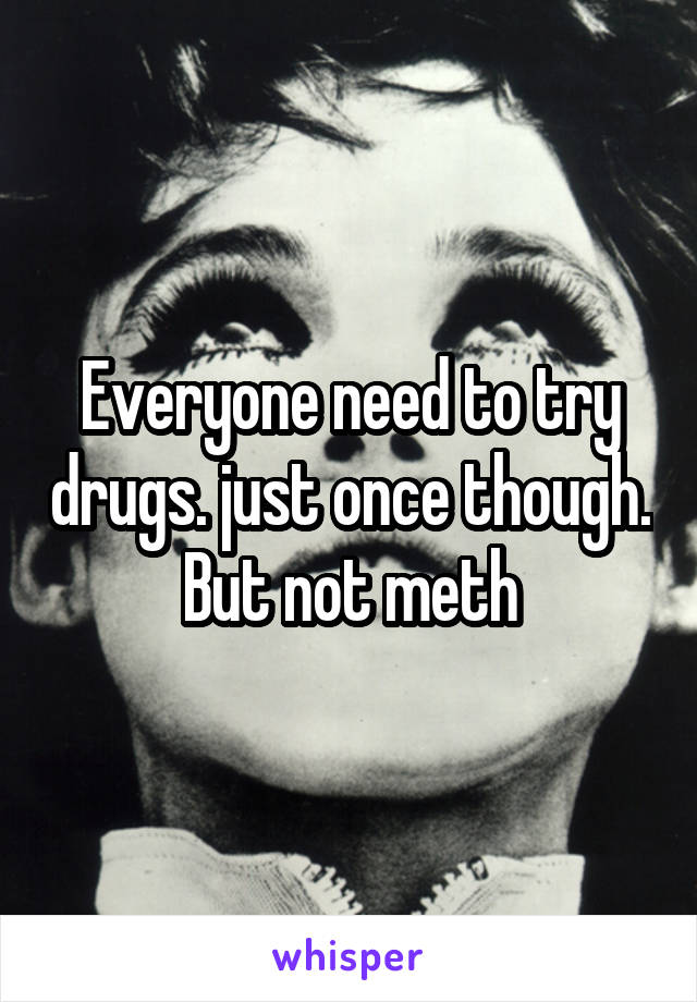 Everyone need to try drugs. just once though. But not meth