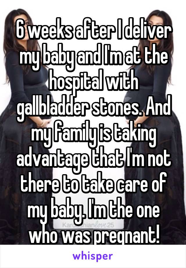 6 weeks after I deliver my baby and I'm at the hospital with gallbladder stones. And my family is taking advantage that I'm not there to take care of my baby. I'm the one who was pregnant!