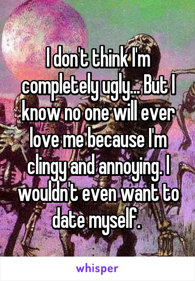 I don't think I'm completely ugly... But I know no one will ever love me because I'm clingy and annoying. I wouldn't even want to date myself. 