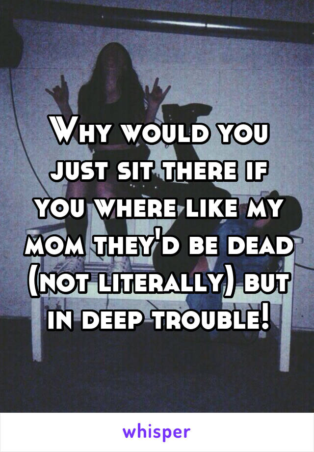 Why would you just sit there if you where like my mom they'd be dead (not literally) but in deep trouble!