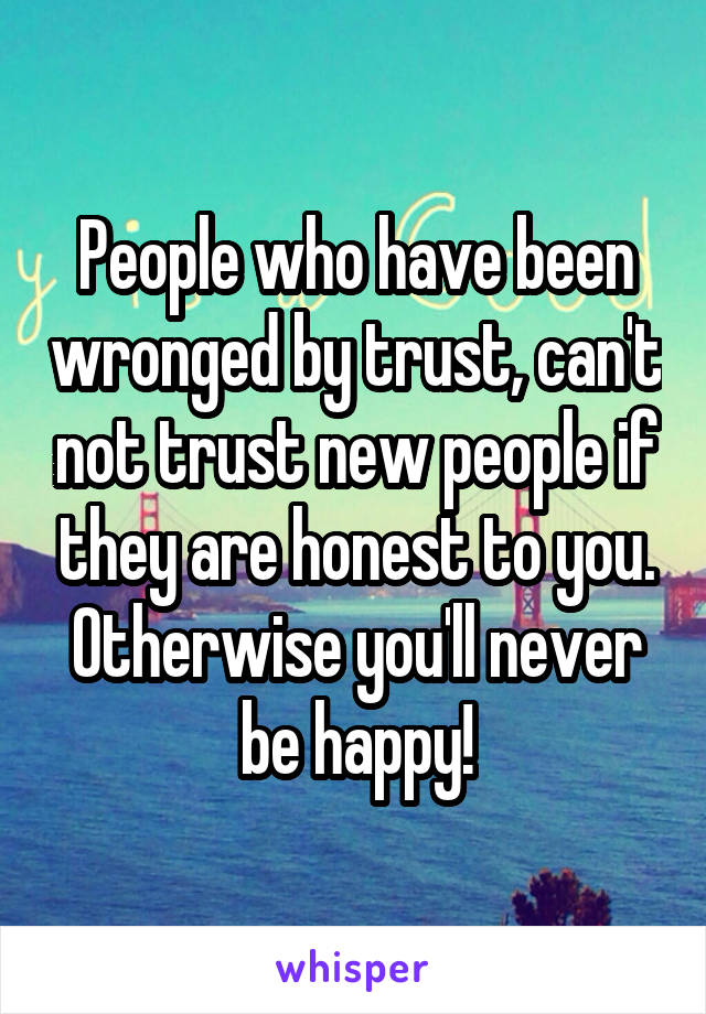 People who have been wronged by trust, can't not trust new people if they are honest to you. Otherwise you'll never be happy!