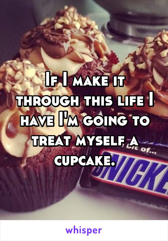 If I make it through this life I have I'm going to treat myself a cupcake.