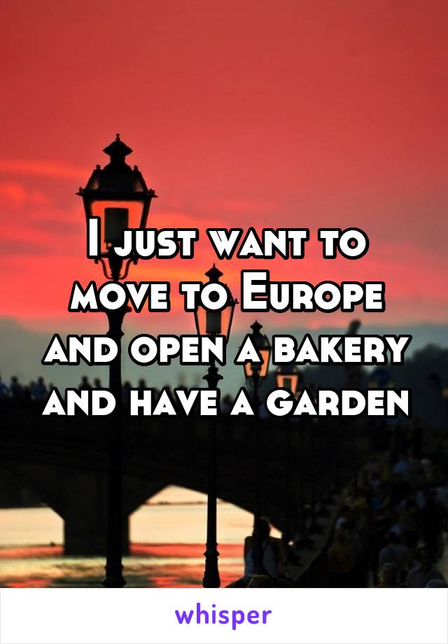 I just want to move to Europe and open a bakery and have a garden