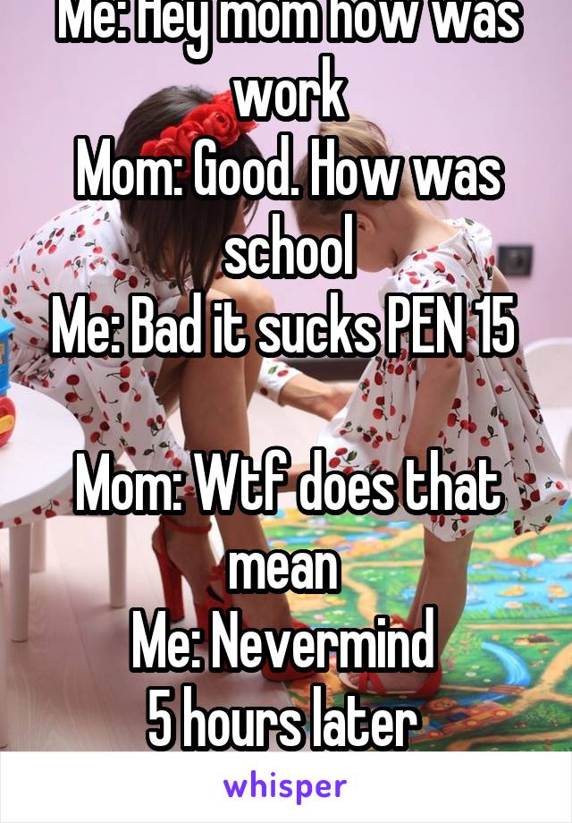 Me: Hey mom how was work
Mom: Good. How was school
Me: Bad it sucks PEN 15  
Mom: Wtf does that mean 
Me: Nevermind 
5 hours later 
Mom: OHHH PENIS