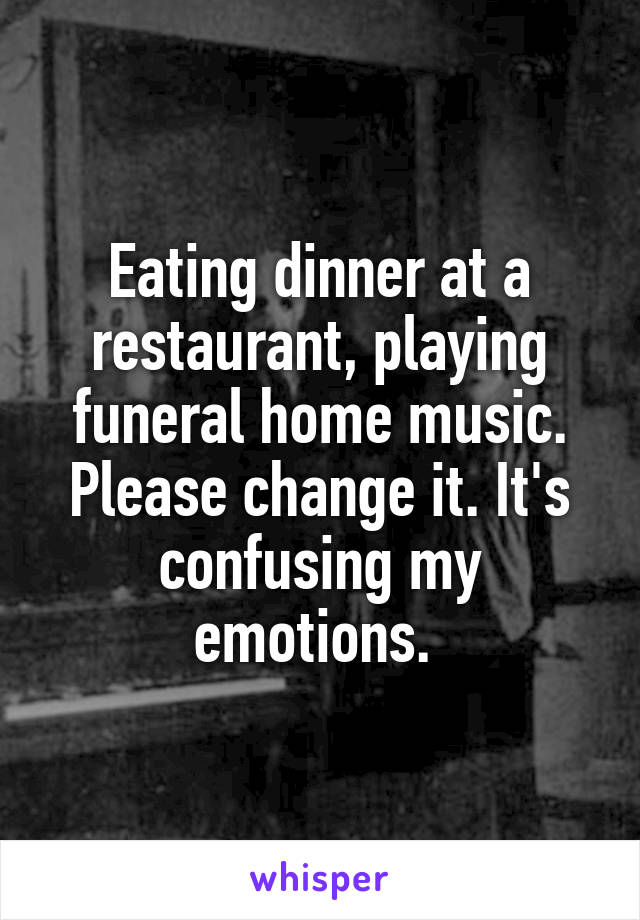 Eating dinner at a restaurant, playing funeral home music. Please change it. It's confusing my emotions. 