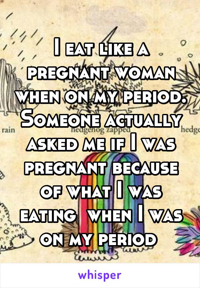 I eat like a pregnant woman when on my period. Someone actually asked me if I was pregnant because of what I was eating  when I was on my period 