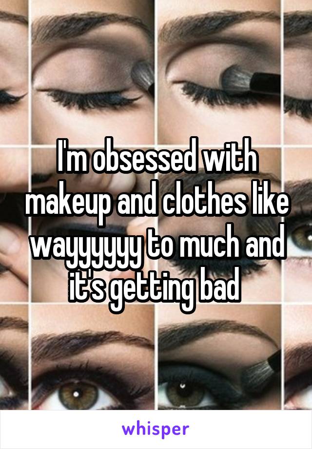 I'm obsessed with makeup and clothes like wayyyyyy to much and it's getting bad 