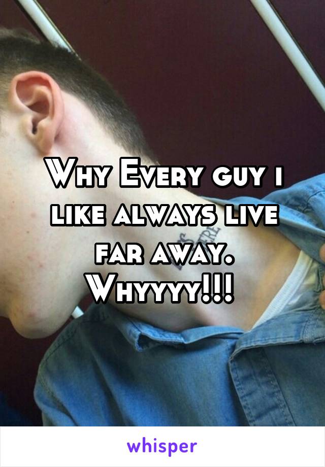 Why Every guy i like always live far away. Whyyyy!!! 