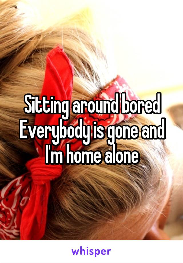 Sitting around bored
Everybody is gone and I'm home alone