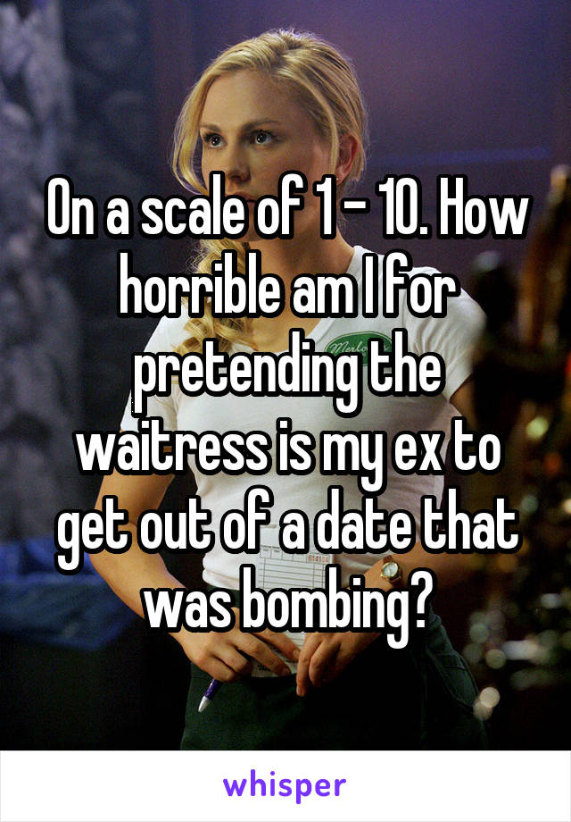 On a scale of 1 - 10. How horrible am I for pretending the waitress is my ex to get out of a date that was bombing?