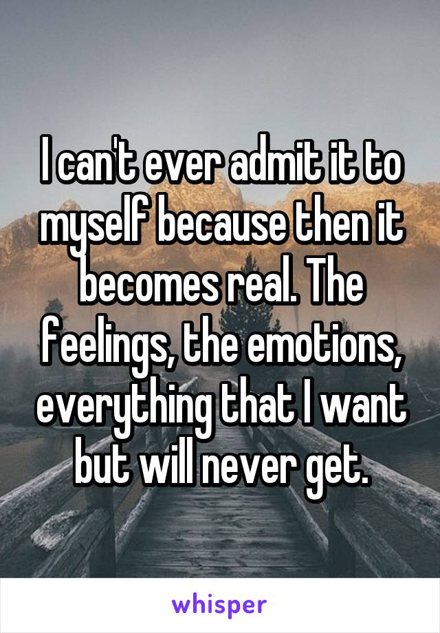 I can't ever admit it to myself because then it becomes real. The feelings, the emotions, everything that I want but will never get.