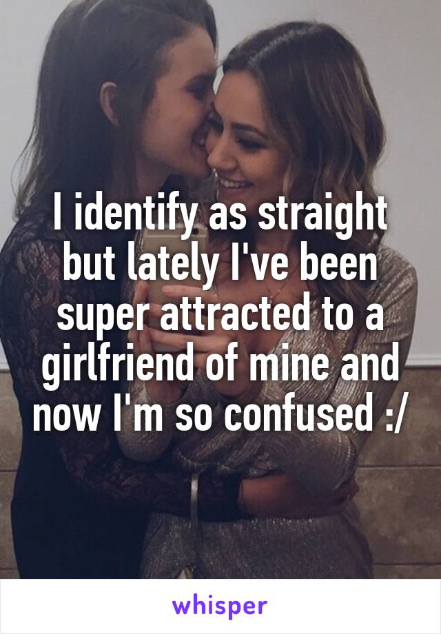 I identify as straight but lately I've been super attracted to a girlfriend of mine and now I'm so confused :/