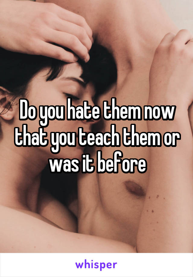 Do you hate them now that you teach them or was it before