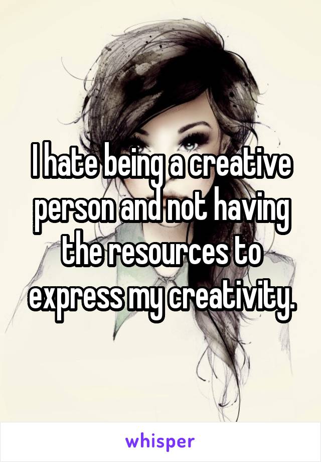 I hate being a creative person and not having the resources to express my creativity.