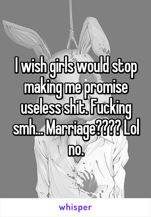 I wish girls would stop making me promise useless shit. Fucking smh... Marriage???? Lol no.