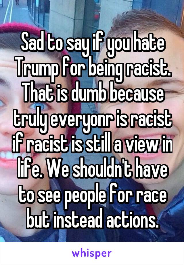 Sad to say if you hate Trump for being racist. That is dumb because truly everyonr is racist if racist is still a view in life. We shouldn't have to see people for race but instead actions.