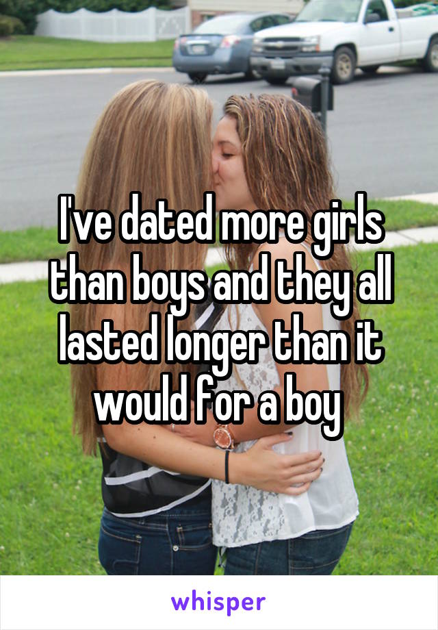 I've dated more girls than boys and they all lasted longer than it would for a boy 