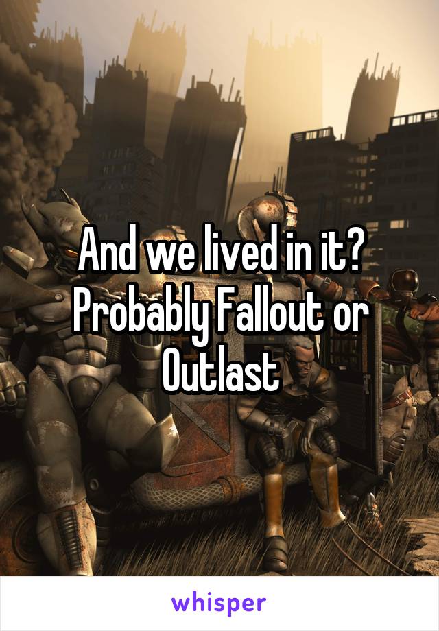 And we lived in it? Probably Fallout or Outlast